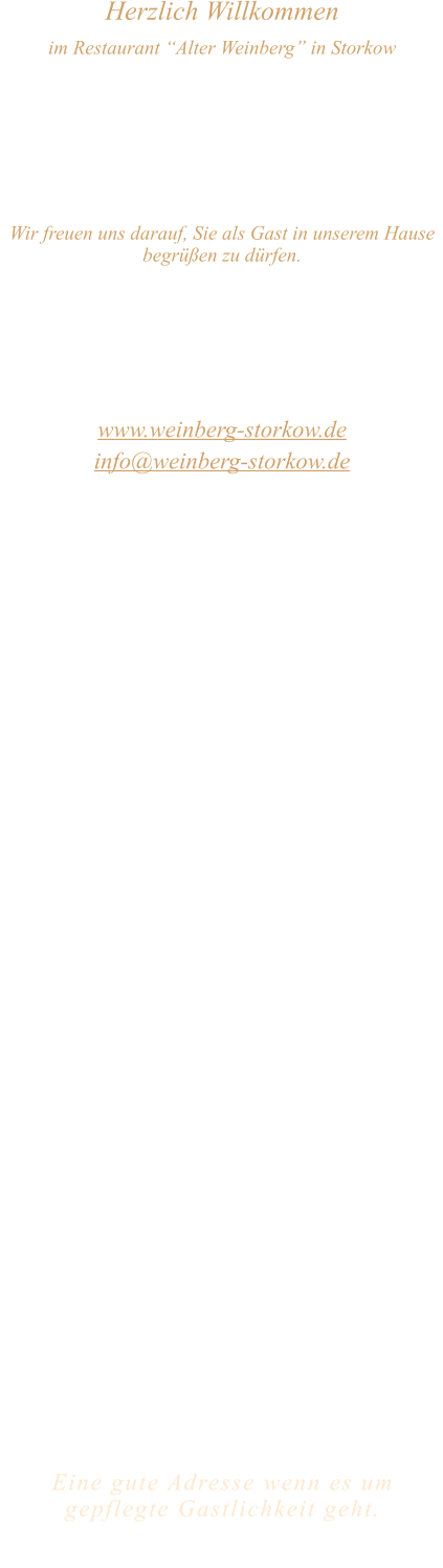 Herzlich Willkommen im Restaurant “Alter Weinberg” in Storkow Unweit vom Storkower See, direkt an einer der größten Binnendünen Deutschlands, erwartet Sie das Restaurant Alter Weinberg. Genießen Sie das vielfältige kulinarische Angebot aus der Brandenburger Küche. Ob im Wein- oder Kaminzimmer, im sonnigen Winter- oder Biergarten, Sie werden sich bei uns wohl fühlen.   Wir freuen uns darauf, Sie als Gast in unserem Hause begrüßen zu dürfen.  Restaurant „Alter Weinberg“ Inhaber Andreas Neidhardt Reichenwalder Straße 64 15859 Storkow www.weinberg-storkow.de info@weinberg-storkow.de Telefon 033678 62706 Mobil 01622352403  Öffnungszeiten Mittwoch - Freitag 12.00 - 14.30 und 17.00 - 21.00 Uhr Samstag und Sonntag 12.00 - 21.00 Uhr  Unsere Küche bietet Ihnen von 12.00 - 14.00 und 17.00 - 20.00 Uhr Sonntag bis 19.30 Uhr feines und frisches aus der Mark Brandenburg.  Wir sind ein kleines Familienunternehmen  mit  insgesamt 3 Mitarbeitern.  Wir möchten sie höflich bitten, den Tisch vorher zu reservieren. Bitte beachten Sie das für Gruppen über 12 Personen à la carte nicht möglich ist. Für Feierlichkeiten variable Öffnungszeiten nach vorheriger Absprache. Unsere Gerichte sind hausgemacht, werden frisch zubereitet und stammen größtenteils aus regionalen Zutaten.  Alle Preise in Euro inkl. MwSt.        Eine gute Adresse wenn es um gepflegte Gastlichkeit geht.  Wir freuen uns auf Ihren Besuch