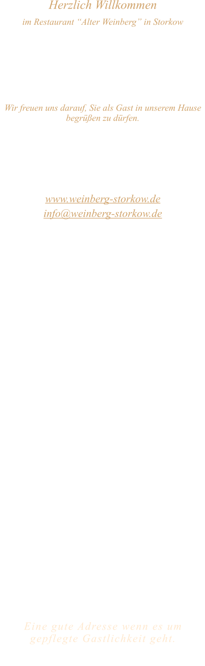 Herzlich Willkommen im Restaurant “Alter Weinberg” in Storkow Unweit vom Storkower See, direkt an einer der größten Binnendünen Deutschlands, erwartet Sie das Restaurant Alter Weinberg. Genießen Sie das vielfältige kulinarische Angebot aus der Brandenburger Küche. Ob im Wein- oder Kaminzimmer, im sonnigen Winter- oder Biergarten, Sie werden sich bei uns wohl fühlen.   Wir freuen uns darauf, Sie als Gast in unserem Hause begrüßen zu dürfen.  Restaurant „Alter Weinberg“ Inhaber Andreas Neidhardt Reichenwalder Straße 64 15859 Storkow www.weinberg-storkow.de info@weinberg-storkow.de Telefon 033678 62706 Mobil 01622352403  Öffnungszeiten Mittwoch - Freitag 12.00 - 14.30 und 17.00 - 21.00 Uhr Samstag und Sonntag 12.00 - 21.00 Uhr Ostermontag  12.00 - 20.00 Uhr  Unsere Küche bietet Ihnen von 12.00 - 14.00 und 17.00 - 20.00 Uhr feines und frisches aus der Mark Brandenburg.  Wir sind ein kleines Familienunternehmen  mit  insgesamt 3 Mitarbeitern.  Wir möchten sie höflich bitten, den Tisch vorher zu reservieren. Bitte beachten Sie das für Gruppen über 12 Personen à la carte nicht möglich ist. Für Feierlichkeiten variable Öffnungszeiten nach vorheriger Absprache. Unsere Gerichte sind hausgemacht, werden frisch zubereitet und stammen größtenteils aus regionalen Zutaten.  Alle Preise in Euro inkl. MwSt.   Eine gute Adresse wenn es um gepflegte Gastlichkeit geht.  Wir freuen uns auf Ihren Besuch