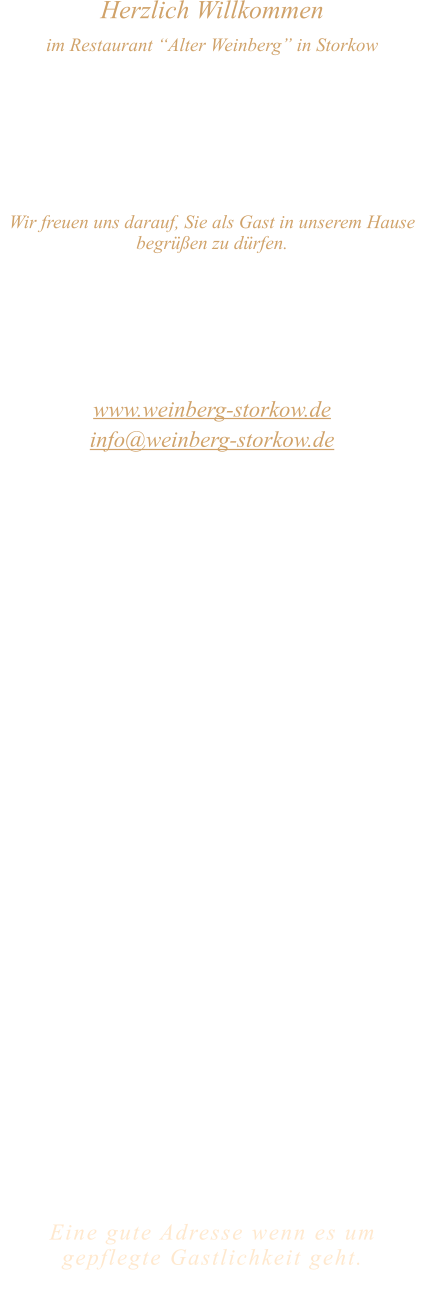 Herzlich Willkommen im Restaurant “Alter Weinberg” in Storkow Unweit vom Storkower See, direkt an einer der größten Binnendünen Deutschlands, erwartet Sie das Restaurant Alter Weinberg. Genießen Sie das vielfältige kulinarische Angebot aus der Brandenburger Küche. Ob im Wein- oder Kaminzimmer, im sonnigen Winter- oder Biergarten, Sie werden sich bei uns wohl fühlen.   Wir freuen uns darauf, Sie als Gast in unserem Hause begrüßen zu dürfen.  Restaurant „Alter Weinberg“ Inhaber Andreas Neidhardt Reichenwalder Straße 64 15859 Storkow www.weinberg-storkow.de info@weinberg-storkow.de Telefon 033678 62706 Mobil 01622352403  Öffnungszeiten Mittwoch - Freitag 12.00 - 14.30 und 17.00 - 21.00 Uhr Samstag und Sonntag 12.00 - 21.00 Uhr  Unsere Küche bietet Ihnen von 12.00 - 14.00 und 17.00 - 20.00 Uhr feines und frisches aus der Mark Brandenburg.  Wir sind ein kleines Familienunternehmen  mit  insgesamt 3 Mitarbeitern.  Wir möchten sie höflich bitten, den Tisch vorher zu reservieren. Bitte beachten Sie das für Gruppen über 12 Personen à la carte nicht möglich ist. Für Feierlichkeiten variable Öffnungszeiten nach vorheriger Absprache. Unsere Gerichte sind hausgemacht, werden frisch zubereitet und stammen größtenteils aus regionalen Zutaten.  Alle Preise in Euro inkl. MwSt.   Eine gute Adresse wenn es um gepflegte Gastlichkeit geht.  Wir freuen uns auf Ihren Besuch