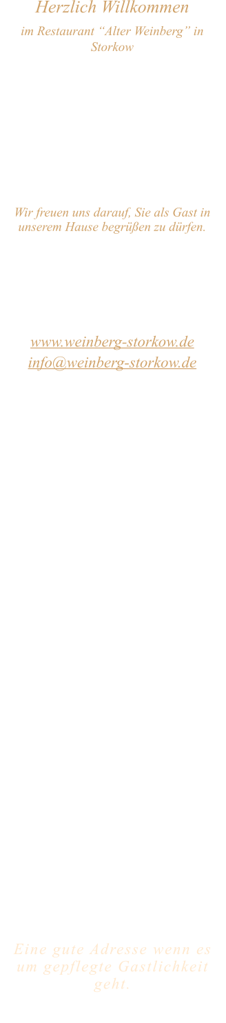 Herzlich Willkommen im Restaurant “Alter Weinberg” in Storkow Unweit vom Storkower See, direkt an einer der größten Binnendünen Deutschlands, erwartet Sie das Restaurant Alter Weinberg. Genießen Sie das vielfältige kulinarische Angebot aus der Brandenburger Küche. Ob im Wein- oder Kaminzimmer, im sonnigen Winter- oder Biergarten, Sie werden sich bei uns wohl fühlen.   Wir freuen uns darauf, Sie als Gast in unserem Hause begrüßen zu dürfen.  Restaurant „Alter Weinberg“ Inhaber Andreas Neidhardt Reichenwalder Straße 64 15859 Storkow www.weinberg-storkow.de info@weinberg-storkow.de Telefon 033678 62706 Mobil 01622352403  Öffnungszeiten Mittwoch - Freitag 12.00 - 14.00 und 17.00 - 21.00 Uhr Samstag und Sonntag 12.00 - 21.00 Uhr  Unsere Küche bietet Ihnen von 12.00 - 14.00 und 17.00 - 20.00 Uhr feines und frisches aus der Mark Brandenburg.  Wir sind ein kleines Familienunternehmen  mit  insgesamt 3 Mitarbeitern.  Wir möchten sie höflich bitten, den Tisch vorher zu reservieren. Von Mai bis September sind keine Reservierungen über 12 Personen möglich.  Unsere Gerichte sind hausgemacht, werden frisch zubereitet und stammen größtenteils aus regionalen Zutaten.  Alle Preise in Euro inkl. MwSt.   Eine gute Adresse wenn es um gepflegte Gastlichkeit geht.  Wir freuen uns auf Ihren Besuch