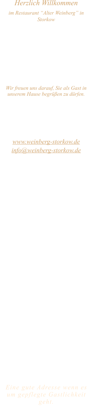Herzlich Willkommen im Restaurant “Alter Weinberg” in Storkow Unweit vom Storkower See, direkt an einer der größten Binnendünen Deutschlands, erwartet Sie das Restaurant Alter Weinberg. Genießen Sie das vielfältige kulinarische Angebot aus der Brandenburger Küche. Ob im Wein- oder Kaminzimmer, im sonnigen Winter- oder Biergarten, Sie werden sich bei uns wohl fühlen.   Wir freuen uns darauf, Sie als Gast in unserem Hause begrüßen zu dürfen.  Restaurant „Alter Weinberg“ Inhaber Andreas Neidhardt Reichenwalder Straße 64 15859 Storkow www.weinberg-storkow.de info@weinberg-storkow.de Telefon 033678 62706 Mobil 01622352403  Öffnungszeiten Mittwoch - Freitag 12.00 - 14.00 und 17.00 - 21.00 Uhr Samstag und Sonntag 12.00 - 21.00 Uhr  Unsere Küche bietet Ihnen von 12.00 - 14.00 und 17.00 - 20.00 Uhr feines und frisches aus der Mark Brandenburg.  Wir sind ein kleines Familienunternehmen  mit  insgesamt 3 Mitarbeitern.  Wir möchten sie höflich bitten, den Tisch vorher zu reservieren. Ab 12 Personen kein á la carte Essen möglich.   Unsere Gerichte sind hausgemacht, werden frisch zubereitet und stammen größtenteils aus regionalen Zutaten.  Alle Preise in Euro inkl. MwSt.   Eine gute Adresse wenn es um gepflegte Gastlichkeit geht.  Wir freuen uns auf Ihren Besuch