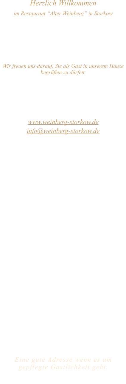 Herzlich Willkommen im Restaurant “Alter Weinberg” in Storkow Unweit vom Storkower See, direkt an einer der größten Binnendünen Deutschlands, erwartet Sie das Restaurant Alter Weinberg. Genießen Sie das vielfältige kulinarische Angebot aus der Brandenburger Küche. Ob im Wein- oder Kaminzimmer, im sonnigen Winter- oder Biergarten, Sie werden sich bei uns wohl fühlen.   Wir freuen uns darauf, Sie als Gast in unserem Hause begrüßen zu dürfen.  Restaurant „Alter Weinberg“ Inhaber Andreas Neidhardt Reichenwalder Straße 64 15859 Storkow www.weinberg-storkow.de info@weinberg-storkow.de Telefon 033678 62706 Mobil 01622352403  Öffnungszeiten Mittwoch - Freitag 12.00 - 14.00 und 17.00 - 21.00 Uhr Samstag und Sonntag 12.00 - 21.00 Uhr  Unsere Küche bietet Ihnen von 12.00 - 14.00 und 17.00 - 20.00 Uhr feines und frisches aus der Mark Brandenburg.  Wir sind ein kleines Familienunternehmen  mit  insgesamt 3 Mitarbeitern.  Wir möchten sie höflich bitten, den Tisch vorher zu reservieren. Bitte beachten Sie das für Gruppen über 12 Personen  à la carte nicht möglich ist!  Unsere Gerichte sind hausgemacht, werden frisch zubereitet und stammen größtenteils aus regionalen Zutaten.  Alle Preise in Euro inkl. MwSt.   Eine gute Adresse wenn es um gepflegte Gastlichkeit geht.  Wir freuen uns auf Ihren Besuch