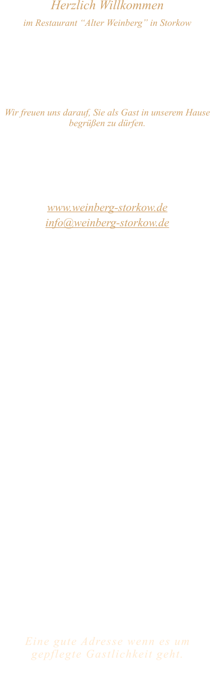 Herzlich Willkommen im Restaurant “Alter Weinberg” in Storkow Unweit vom Storkower See, direkt an einer der größten Binnendünen Deutschlands, erwartet Sie das Restaurant Alter Weinberg. Genießen Sie das vielfältige kulinarische Angebot aus der Brandenburger Küche. Ob im Wein- oder Kaminzimmer, im sonnigen Winter- oder Biergarten, Sie werden sich bei uns wohl fühlen.   Wir freuen uns darauf, Sie als Gast in unserem Hause begrüßen zu dürfen.  Restaurant „Alter Weinberg“ Inhaber Andreas Neidhardt Reichenwalder Straße 64 15859 Storkow www.weinberg-storkow.de info@weinberg-storkow.de Telefon 033678 62706 Mobil 01622352403  Öffnungszeiten Mittwoch - Freitag 12.00 - 14.00 und 17.00 - 21.00 Uhr Samstag und Sonntag 12.00 - 21.00 Uhr Pfingstmontag 12.00 - 20.00 Uhr  Unsere Küche bietet Ihnen von 12.00 - 14.00 und 17.00 - 20.00 Uhr feines und frisches aus der Mark Brandenburg.  Wir sind ein kleines Familienunternehmen  mit  insgesamt 3 Mitarbeitern.  Wir möchten sie höflich bitten, den Tisch vorher zu reservieren. Bitte beachten Sie das für Gruppen über 12 Personen  à la carte nicht möglich ist!  Unsere Gerichte sind hausgemacht, werden frisch zubereitet und stammen größtenteils aus regionalen Zutaten.  Alle Preise in Euro inkl. MwSt.   Eine gute Adresse wenn es um gepflegte Gastlichkeit geht.  Wir freuen uns auf Ihren Besuch