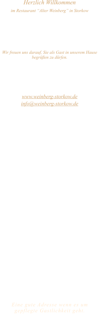 Herzlich Willkommen im Restaurant “Alter Weinberg” in Storkow Unweit vom Storkower See, direkt an einer der größten Binnendünen Deutschlands, erwartet Sie das Restaurant Alter Weinberg. Genießen Sie das vielfältige kulinarische Angebot aus der Brandenburger Küche. Ob im Wein- oder Kaminzimmer, im sonnigen Winter- oder Biergarten, Sie werden sich bei uns wohl fühlen.   Wir freuen uns darauf, Sie als Gast in unserem Hause begrüßen zu dürfen.  Restaurant „Alter Weinberg“ Inhaber Andreas Neidhardt Reichenwalder Straße 64 15859 Storkow www.weinberg-storkow.de info@weinberg-storkow.de Telefon 033678 62706 Mobil 01622352403  Öffnungszeiten Mittwoch - Freitag 12.00 - 14.00 und 17.00 - 21.00 Uhr Samstag und Sonntag 12.00 - 21.00 Uhr Pfingstmontag 12.00 - 19.00 Uhr  Unsere Küche bietet Ihnen von 12.00 - 14.00 und 17.00 - 20.00 Uhr feines und frisches aus der Mark Brandenburg.  Wir sind ein kleines Familienunternehmen  mit  insgesamt 3 Mitarbeitern.  Wir möchten sie höflich bitten, den Tisch vorher zu reservieren. Bitte beachten Sie das für Gruppen über 12 Personen  à la carte nicht möglich ist. Keine Speisen To-Go.  Unsere Gerichte sind hausgemacht, werden frisch zubereitet und stammen größtenteils aus regionalen Zutaten.  Alle Preise in Euro inkl. MwSt.   Eine gute Adresse wenn es um gepflegte Gastlichkeit geht.  Wir freuen uns auf Ihren Besuch