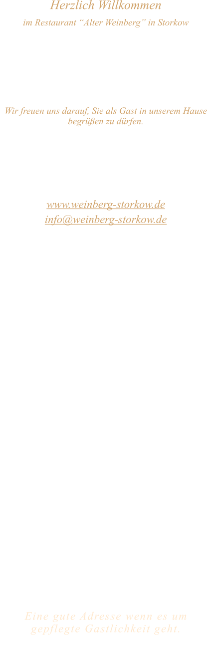 Herzlich Willkommen im Restaurant “Alter Weinberg” in Storkow Unweit vom Storkower See, direkt an einer der größten Binnendünen Deutschlands, erwartet Sie das Restaurant Alter Weinberg. Genießen Sie das vielfältige kulinarische Angebot aus der Brandenburger Küche. Ob im Wein- oder Kaminzimmer, im sonnigen Winter- oder Biergarten, Sie werden sich bei uns wohl fühlen.   Wir freuen uns darauf, Sie als Gast in unserem Hause begrüßen zu dürfen.  Restaurant „Alter Weinberg“ Inhaber Andreas Neidhardt Reichenwalder Straße 64 15859 Storkow www.weinberg-storkow.de info@weinberg-storkow.de Telefon 033678 62706 Mobil 01622352403  Öffnungszeiten Mittwoch - Freitag 12.00 - 14.00 und 17.00 - 21.00 Uhr Samstag und Sonntag 12.00 - 21.00 Uhr  Unsere Küche bietet Ihnen von 12.00 - 14.00 und 17.00 - 20.00 Uhr feines und frisches aus der Mark Brandenburg.  Wir sind ein kleines Familienunternehmen  mit  insgesamt 3 Mitarbeitern.  Wir möchten sie höflich bitten, den Tisch vorher zu reservieren. Bitte beachten Sie das für Gruppen über 12 Personen  à la carte nicht möglich ist. Keine Speisen To-Go.  Unsere Gerichte sind hausgemacht, werden frisch zubereitet und stammen größtenteils aus regionalen Zutaten.  Alle Preise in Euro inkl. MwSt.   Eine gute Adresse wenn es um gepflegte Gastlichkeit geht.  Wir freuen uns auf Ihren Besuch