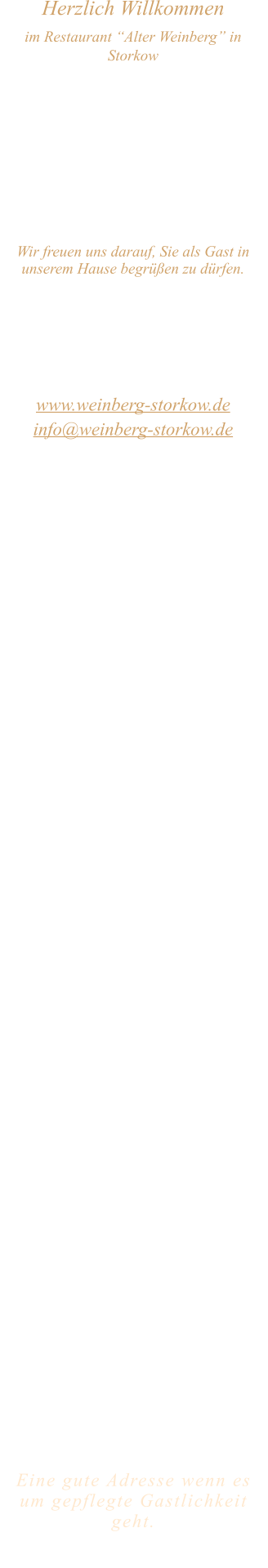 Herzlich Willkommen im Restaurant “Alter Weinberg” in Storkow Unweit vom Storkower See, direkt an einer der größten Binnendünen Deutschlands, erwartet Sie das Restaurant Alter Weinberg. Genießen Sie das vielfältige kulinarische Angebot aus der Brandenburger Küche. Ob im Wein- oder Kaminzimmer, im sonnigen Winter- oder Biergarten, Sie werden sich bei uns wohl fühlen.   Wir freuen uns darauf, Sie als Gast in unserem Hause begrüßen zu dürfen.  Restaurant „Alter Weinberg“ Inhaber Andreas Neidhardt Reichenwalder Straße 64 15859 Storkow www.weinberg-storkow.de info@weinberg-storkow.de Telefon 033678 62706 Mobil 01622352403  Öffnungszeiten Mittwoch - Freitag 12.00 - 14.00 und 17.00 - 21.00 Uhr Samstag und Sonntag 12.00 - 21.00 Uhr  Unsere Küche bietet Ihnen von 12.00 - 14.00 und 17.00 - 20.00 Uhr feines und frisches aus der Mark Brandenburg.  Zufahrt ist frei! Die Zufahrt zu den Restaurants, Pensionen, Ferienobjekten und zum Strandbad  ist für Gäste von Storkow kommend ungehindert möglich!  Wir sind ein kleines Familienunternehmen  mit  derzeit 3 Mitarbeitern.  Um unsere Servicequalität und Ihr Wohlbefinden zu sichern, haben wir unsere Tischanzahl aktuell reduziert. Als kleines Familienunternehmen mit 3 Mitarbeitern möchten wir jedem Gast die volle Aufmerksamkeit schenken.Sichern Sie sich Ihren Lieblingsplatz daher am besten vorab per Reservierung. Wir freuen uns auf Sie! Bitte beachten Sie das für Gruppen über 12 Personen  à la carte nicht möglich ist. Keine Speisen To-Go.  Unsere Gerichte sind hausgemacht, werden frisch zubereitet und stammen größtenteils aus regionalen Zutaten.  Alle Preise in Euro inkl. MwSt.   Eine gute Adresse wenn es um gepflegte Gastlichkeit geht.  Wir freuen uns auf Ihren Besuch